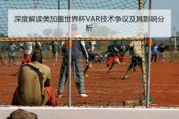 深度解读美加墨世界杯VAR技术争议及其影响分析