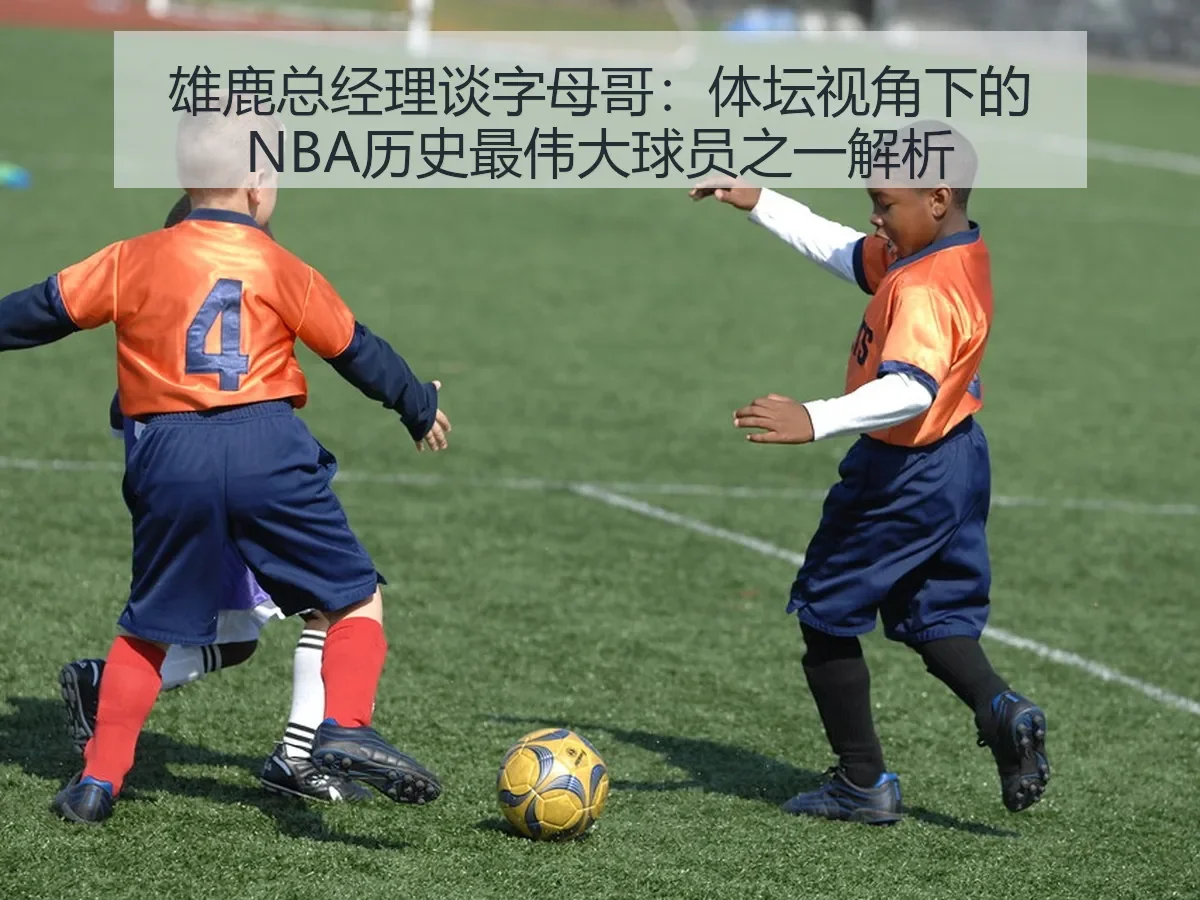 雄鹿总经理谈字母哥:体坛视角下的NBA历史最伟大球员之一解析